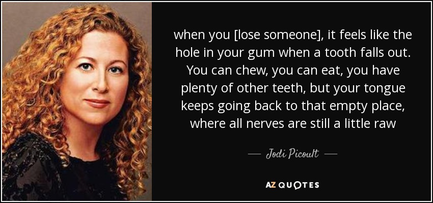 when you [lose someone], it feels like the hole in your gum when a tooth falls out. You can chew, you can eat, you have plenty of other teeth, but your tongue keeps going back to that empty place, where all nerves are still a little raw - Jodi Picoult