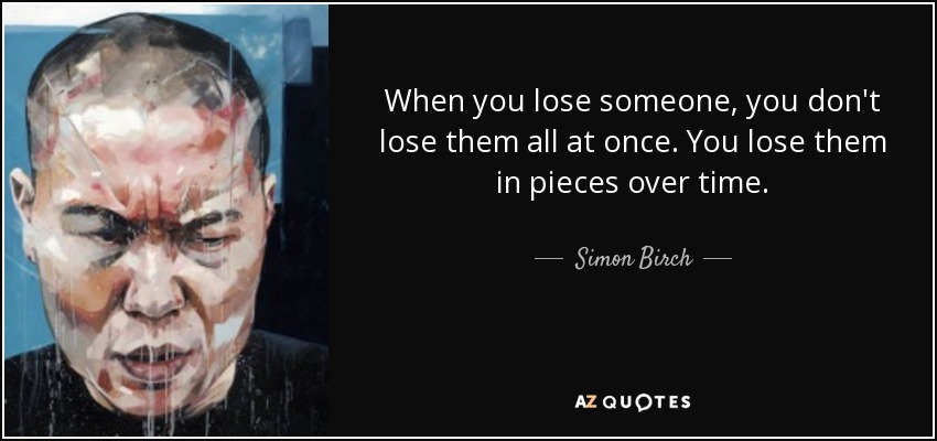 When you lose someone, you don't lose them all at once. You lose them in pieces over time. - Simon Birch