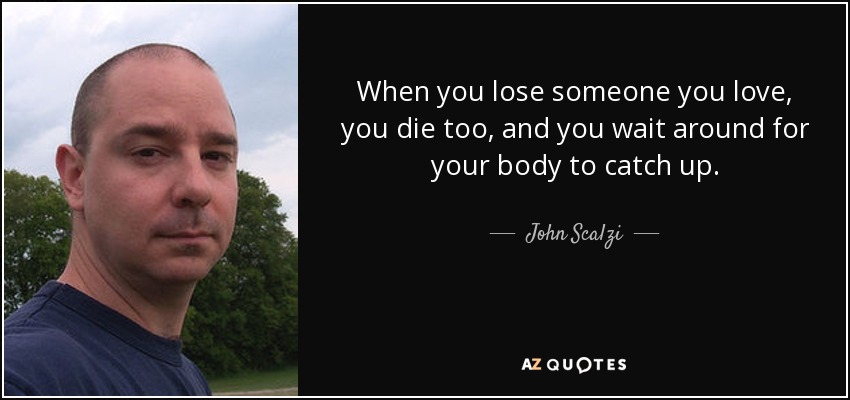 When you lose someone you love, you die too, and you wait around for your body to catch up. - John Scalzi