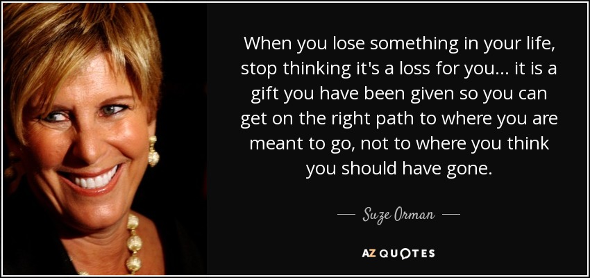 When you lose something in your life, stop thinking it's a loss for you... it is a gift you have been given so you can get on the right path to where you are meant to go, not to where you think you should have gone. - Suze Orman