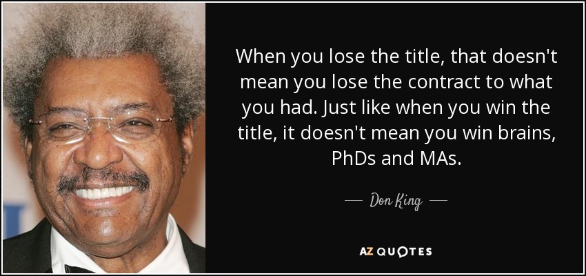 When you lose the title, that doesn't mean you lose the contract to what you had. Just like when you win the title, it doesn't mean you win brains, PhDs and MAs. - Don King