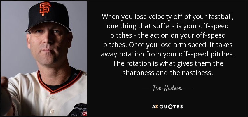 When you lose velocity off of your fastball, one thing that suffers is your off-speed pitches - the action on your off-speed pitches. Once you lose arm speed, it takes away rotation from your off-speed pitches. The rotation is what gives them the sharpness and the nastiness. - Tim Hudson