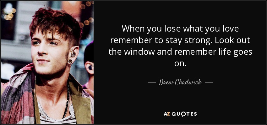 When you lose what you love remember to stay strong. Look out the window and remember life goes on. - Drew Chadwick