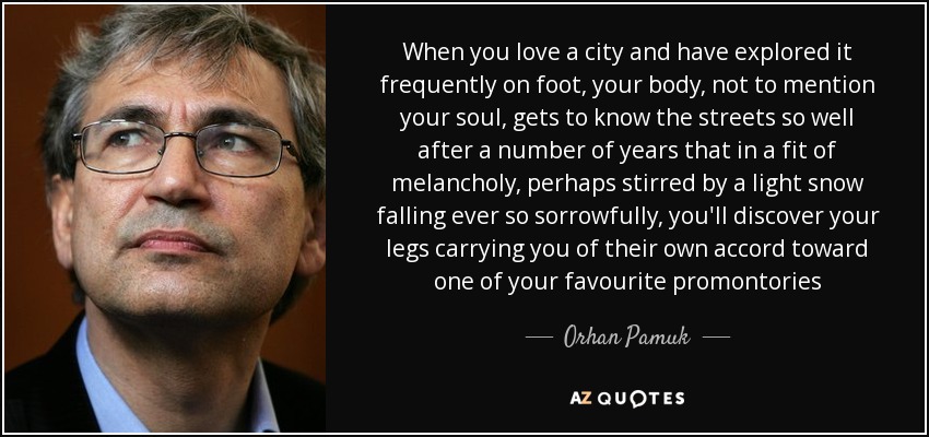 When you love a city and have explored it frequently on foot, your body, not to mention your soul, gets to know the streets so well after a number of years that in a fit of melancholy, perhaps stirred by a light snow falling ever so sorrowfully, you'll discover your legs carrying you of their own accord toward one of your favourite promontories - Orhan Pamuk