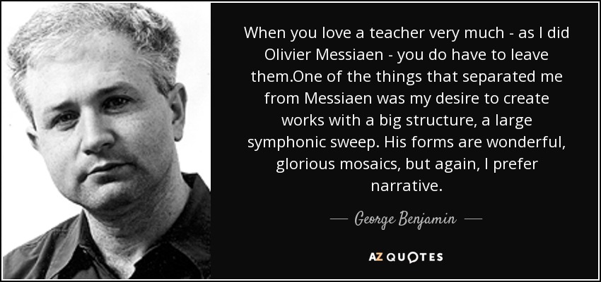 When you love a teacher very much - as I did Olivier Messiaen - you do have to leave them.One of the things that separated me from Messiaen was my desire to create works with a big structure, a large symphonic sweep. His forms are wonderful, glorious mosaics, but again, I prefer narrative. - George Benjamin
