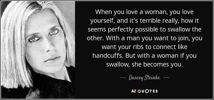 When you love a woman, you love yourself, and it's terrible really, how it seems perfectly possible to swallow the other. With a man you want to join, you want your ribs to connect like handcuffs. But with a woman if you swallow, she becomes you. - Darcey Steinke