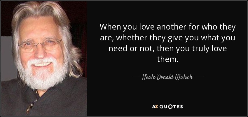 When you love another for who they are, whether they give you what you need or not, then you truly love them. - Neale Donald Walsch