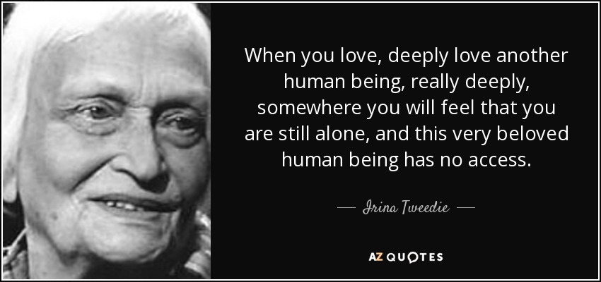 When you love, deeply love another human being, really deeply, somewhere you will feel that you are still alone, and this very beloved human being has no access. - Irina Tweedie