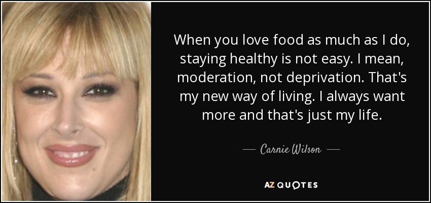 When you love food as much as I do, staying healthy is not easy. I mean, moderation, not deprivation. That's my new way of living. I always want more and that's just my life. - Carnie Wilson