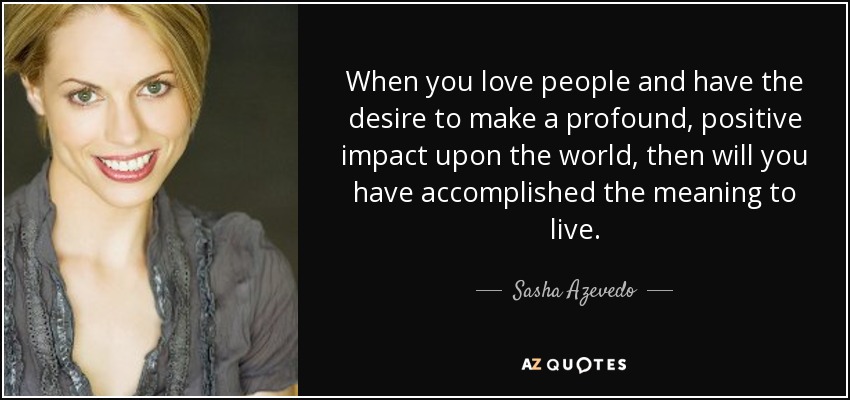 When you love people and have the desire to make a profound, positive impact upon the world, then will you have accomplished the meaning to live. - Sasha Azevedo