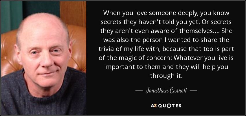 When you love someone deeply, you know secrets they haven't told you yet. Or secrets they aren't even aware of themselves. ... She was also the person I wanted to share the trivia of my life with, because that too is part of the magic of concern: Whatever you live is important to them and they will help you through it. - Jonathan Carroll