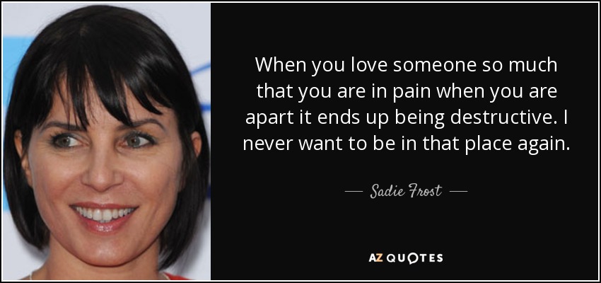 When you love someone so much that you are in pain when you are apart it ends up being destructive. I never want to be in that place again. - Sadie Frost