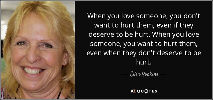 When you love someone, you don't want to hurt them, even if they deserve to be hurt. When you love someone, you want to hurt them, even when they don't deserve to be hurt. - Ellen Hopkins