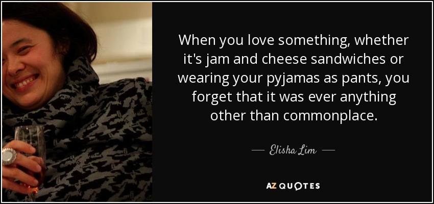 When you love something, whether it's jam and cheese sandwiches or wearing your pyjamas as pants, you forget that it was ever anything other than commonplace. - Elisha Lim