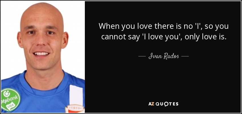 When you love there is no 'I', so you cannot say 'I love you', only love is. - Ivan Rados