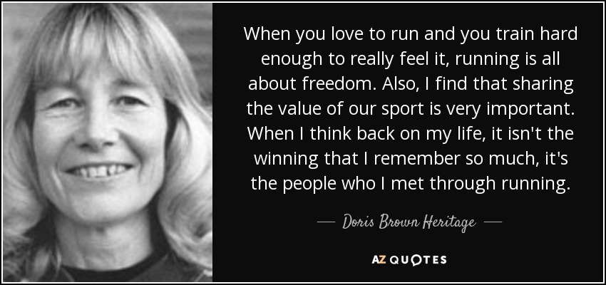 When you love to run and you train hard enough to really feel it, running is all about freedom. Also, I find that sharing the value of our sport is very important. When I think back on my life, it isn't the winning that I remember so much, it's the people who I met through running. - Doris Brown Heritage