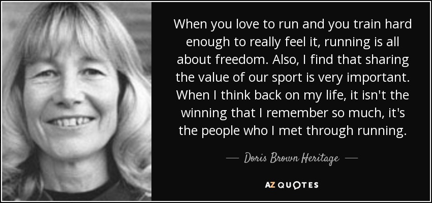 When you love to run and you train hard enough to really feel it, running is all about freedom. Also, I find that sharing the value of our sport is very important. When I think back on my life, it isn't the winning that I remember so much, it's the people who I met through running. - Doris Brown Heritage