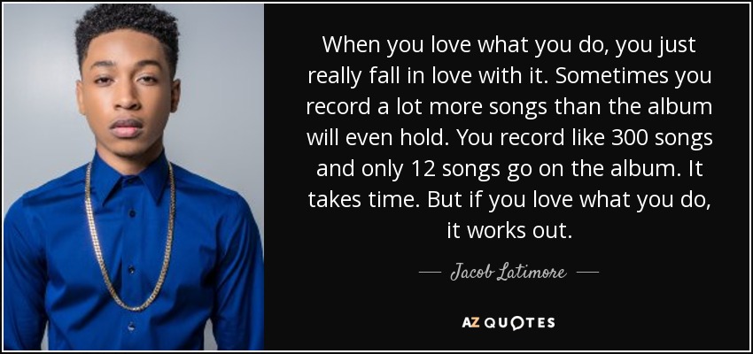 When you love what you do, you just really fall in love with it. Sometimes you record a lot more songs than the album will even hold. You record like 300 songs and only 12 songs go on the album. It takes time. But if you love what you do, it works out. - Jacob Latimore