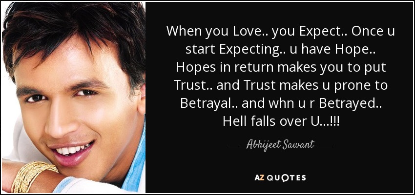 When you Love.. you Expect.. Once u start Expecting.. u have Hope.. Hopes in return makes you to put Trust.. and Trust makes u prone to Betrayal.. and whn u r Betrayed.. Hell falls over U...!!! - Abhijeet Sawant