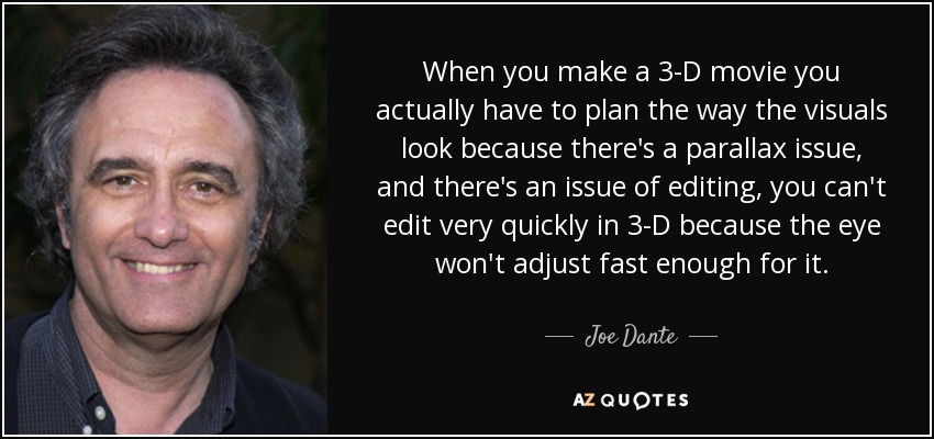 When you make a 3-D movie you actually have to plan the way the visuals look because there's a parallax issue, and there's an issue of editing, you can't edit very quickly in 3-D because the eye won't adjust fast enough for it. - Joe Dante