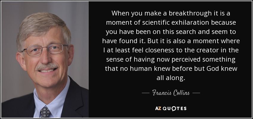 When you make a breakthrough it is a moment of scientific exhilaration because you have been on this search and seem to have found it. But it is also a moment where I at least feel closeness to the creator in the sense of having now perceived something that no human knew before but God knew all along. - Francis Collins