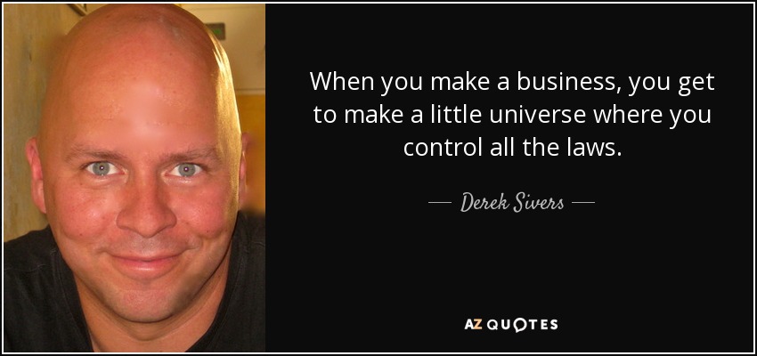 When you make a business, you get to make a little universe where you control all the laws. - Derek Sivers