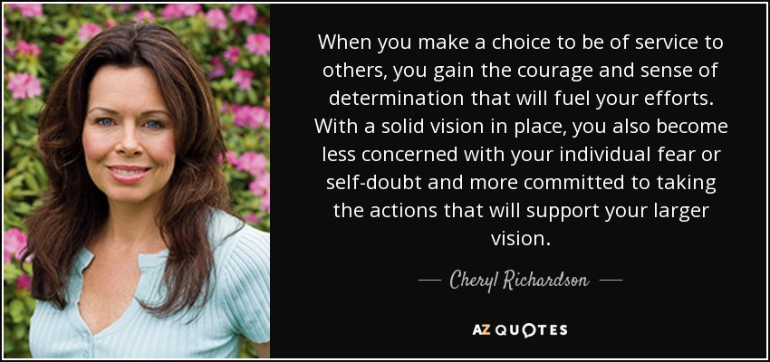 When you make a choice to be of service to others, you gain the courage and sense of determination that will fuel your efforts. With a solid vision in place, you also become less concerned with your individual fear or self-doubt and more committed to taking the actions that will support your larger vision. - Cheryl Richardson