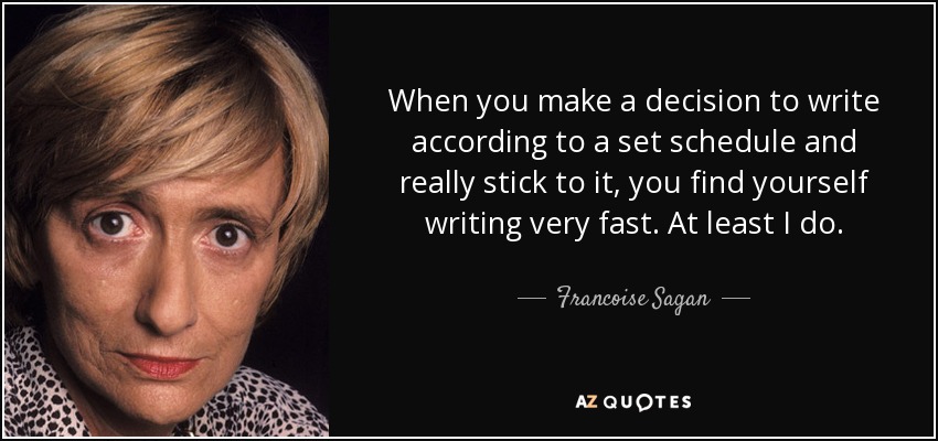 When you make a decision to write according to a set schedule and really stick to it, you find yourself writing very fast. At least I do. - Francoise Sagan