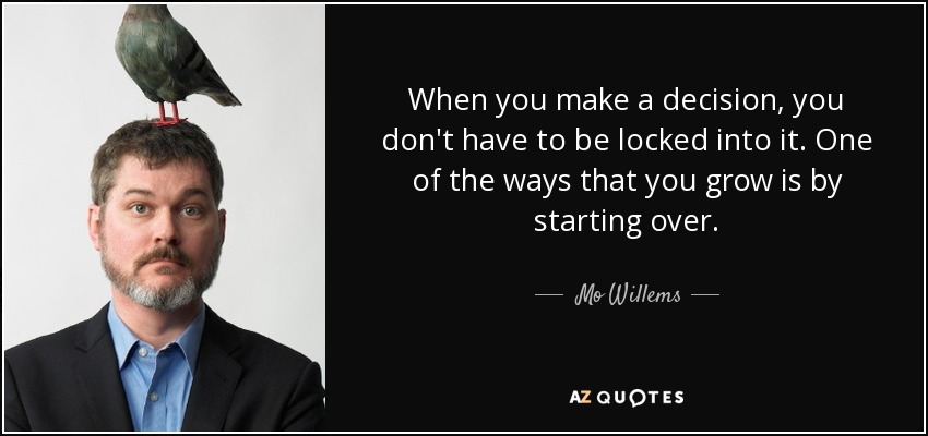 When you make a decision, you don't have to be locked into it. One of the ways that you grow is by starting over. - Mo Willems