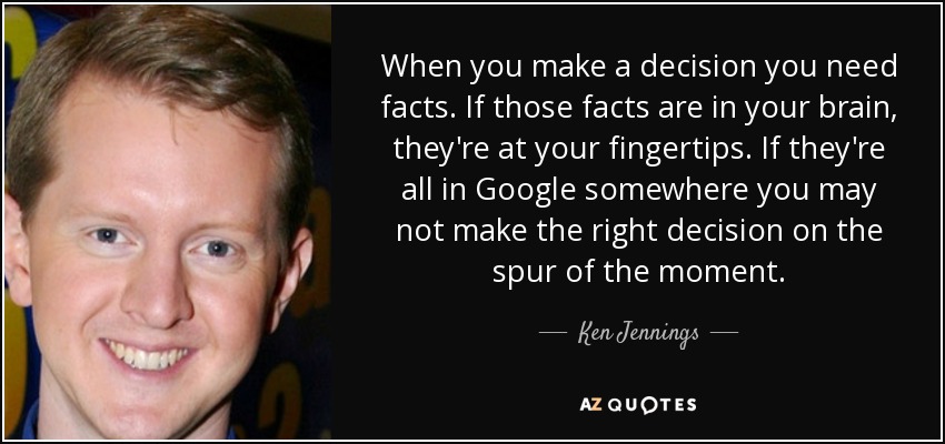 When you make a decision you need facts. If those facts are in your brain, they're at your fingertips. If they're all in Google somewhere you may not make the right decision on the spur of the moment. - Ken Jennings