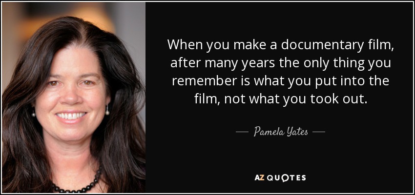 When you make a documentary film, after many years the only thing you remember is what you put into the film, not what you took out. - Pamela Yates