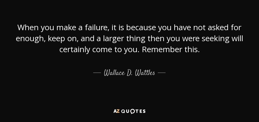 When you make a failure, it is because you have not asked for enough, keep on, and a larger thing then you were seeking will certainly come to you. Remember this. - Wallace D. Wattles