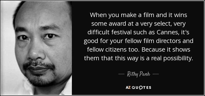 When you make a film and it wins some award at a very select, very difficult festival such as Cannes, it's good for your fellow film directors and fellow citizens too. Because it shows them that this way is a real possibility. - Rithy Panh