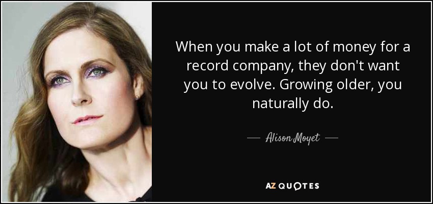 When you make a lot of money for a record company, they don't want you to evolve. Growing older, you naturally do. - Alison Moyet