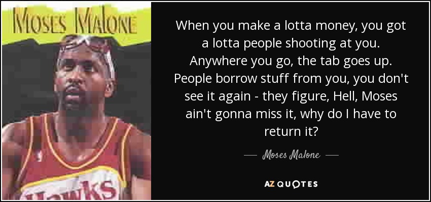 When you make a lotta money, you got a lotta people shooting at you. Anywhere you go, the tab goes up. People borrow stuff from you, you don't see it again - they figure, Hell, Moses ain't gonna miss it, why do I have to return it? - Moses Malone