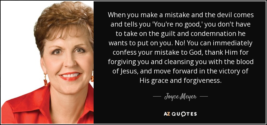 When you make a mistake and the devil comes and tells you 'You're no good,' you don't have to take on the guilt and condemnation he wants to put on you. No! You can immediately confess your mistake to God, thank Him for forgiving you and cleansing you with the blood of Jesus, and move forward in the victory of His grace and forgiveness. - Joyce Meyer