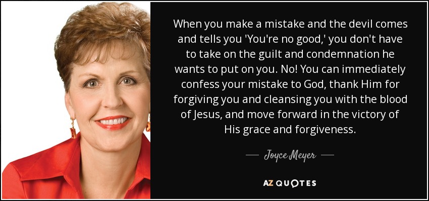 When you make a mistake and the devil comes and tells you 'You're no good,' you don't have to take on the guilt and condemnation he wants to put on you. No! You can immediately confess your mistake to God, thank Him for forgiving you and cleansing you with the blood of Jesus, and move forward in the victory of His grace and forgiveness. - Joyce Meyer
