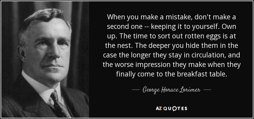 When you make a mistake, don't make a second one -- keeping it to yourself. Own up. The time to sort out rotten eggs is at the nest. The deeper you hide them in the case the longer they stay in circulation, and the worse impression they make when they finally come to the breakfast table. - George Horace Lorimer