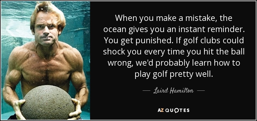 When you make a mistake, the ocean gives you an instant reminder. You get punished. If golf clubs could shock you every time you hit the ball wrong, we'd probably learn how to play golf pretty well. - Laird Hamilton