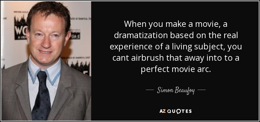 When you make a movie, a dramatization based on the real experience of a living subject, you cant airbrush that away into to a perfect movie arc. - Simon Beaufoy