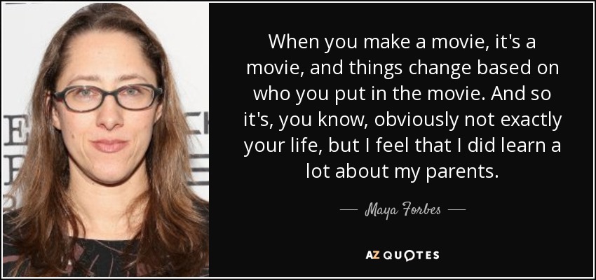 When you make a movie, it's a movie, and things change based on who you put in the movie. And so it's, you know, obviously not exactly your life, but I feel that I did learn a lot about my parents. - Maya Forbes