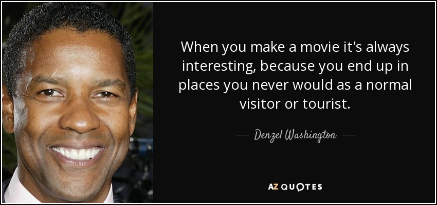 When you make a movie it's always interesting, because you end up in places you never would as a normal visitor or tourist. - Denzel Washington