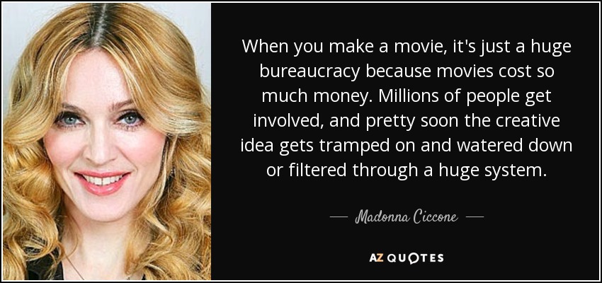When you make a movie, it's just a huge bureaucracy because movies cost so much money. Millions of people get involved, and pretty soon the creative idea gets tramped on and watered down or filtered through a huge system. - Madonna Ciccone