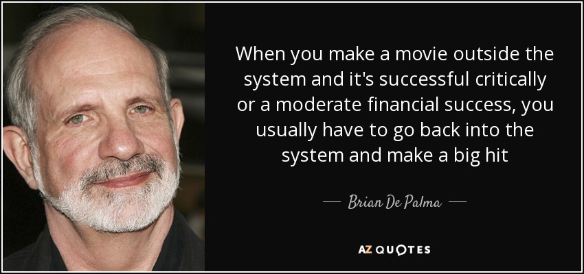When you make a movie outside the system and it's successful critically or a moderate financial success, you usually have to go back into the system and make a big hit - Brian De Palma
