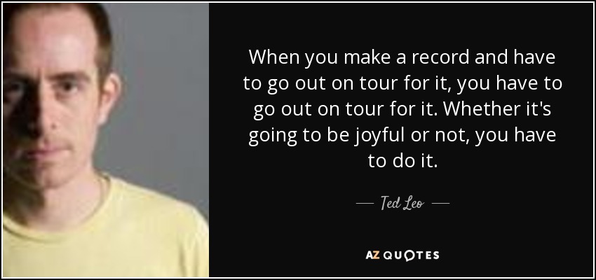 When you make a record and have to go out on tour for it, you have to go out on tour for it. Whether it's going to be joyful or not, you have to do it. - Ted Leo