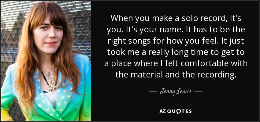 When you make a solo record, it's you. It's your name. It has to be the right songs for how you feel. It just took me a really long time to get to a place where I felt comfortable with the material and the recording. - Jenny Lewis
