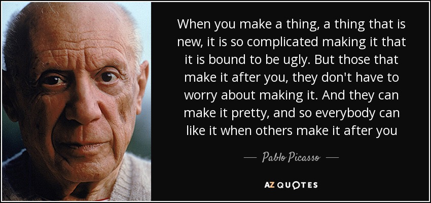 When you make a thing, a thing that is new, it is so complicated making it that it is bound to be ugly. But those that make it after you, they don't have to worry about making it. And they can make it pretty, and so everybody can like it when others make it after you - Pablo Picasso