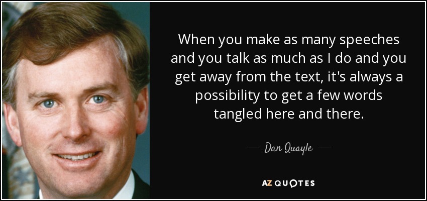 When you make as many speeches and you talk as much as I do and you get away from the text, it's always a possibility to get a few words tangled here and there. - Dan Quayle