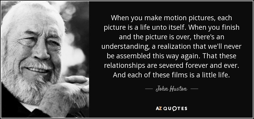 When you make motion pictures, each picture is a life unto itself. When you finish and the picture is over, there's an understanding, a realization that we'll never be assembled this way again. That these relationships are severed forever and ever. And each of these films is a little life. - John Huston