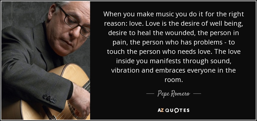 When you make music you do it for the right reason: love. Love is the desire of well being, desire to heal the wounded, the person in pain, the person who has problems - to touch the person who needs love. The love inside you manifests through sound, vibration and embraces everyone in the room. - Pepe Romero